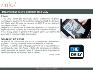 /info/
_Départ mitigé pour le quotidien Ipad Daily
L’info
« The Daily » lancé par NewsCorp, voulait révolutionner la presse
numérique en devenant le 1er quotidien exclusif sur Ipad. Il a été lancé
le 2 février pour 99 cents par semaine ou 39,99 $ par an, des tarifs
avantageux pour un quotidien.
Malgré un bon départ avec 800 000 téléchargements pour l’application,
le groupe accuse une perte de 10 millions de $ au premier trimestre.
Chase Carey, directeur général de NewsCorp, estime qu’il est trop tôt
pour juger le nouveau modèle économique.

Ce qu’on en pense
Le groupe ne communique pas sur la conversion des abonnements
payants – The Daily compte seulement 75 000 lecteurs réguliers.
Pourtant, on est loin des tarifs jugés prohibitifs de la nouvelle formule
numérique du « New York Times ». Cette offre complexe permettait un
accès segmenté par support, allant à l’encontre de la dynamique de
convergence entre les terminaux web et mobile.
                                                                Source : Zdnet




                                            Veille numérique de l’Agence ELAN
 