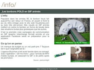 /info/
_Les bonbons POLO en GIF animés
L’info:
Populaire dans les années 80, le bonbon troué fait
aujourd’hui son retour en France, en jouant à fond le
jeu du rétro-vintage avec le site web troustories.com
au look très old-school. Des visuels en GIF animés
mettent en scène le bonbon en forme de bouée dans
des situations toutes plus grotesques que les autres.
C’est la première vraie campagne de communication
en GIF (graphic interchange format) animés et une
application Facebook serait en préparation pour la
soutenir.

Ce qu’on en pense
Un manque de budget ou un vrai parti-pris ? Toujours
est-il que l’originalité est là !
L’agence Buzzman s’est aussi lancée dans ce concept
avec l’opération « Gif me more », pour l’arrivée de MTV
mobile Europe, en associant le GIF à de petits spots
de promotion.
                                     Source : pariscomlight




                                         Veille numérique de l’Agence ELAN
 