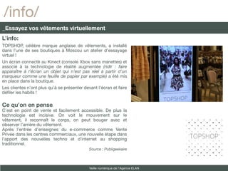/info/
_Essayez vos vêtements virtuellement
L’info:
TOPSHOP, célèbre marque anglaise de vêtements, a installé
dans l’une de ses boutiques à Moscou un atelier d’essayage
virtuel !
Un écran connecté au Kinect (console Xbox sans manettes) et
associé à la technologie de réalité augmentée (ndlr : faire
apparaître à l’écran un objet qui n’est pas réel à partir d’un
marqueur comme une feuille de papier par exemple) a été mis
en place dans la boutique.
Les clientes n’ont plus qu’à se présenter devant l’écran et faire
défler les habits !

Ce qu’on en pense
C’est en point de vente et facilement accessible. De plus la
technologie est incisive. On voit le mouvement sur le
vêtement, il reconnaît le corps, on peut bouger avec et
observer l’arrière du vêtement.
Après l’entrée d’enseignes du e-commerce comme Vente
Privée dans les centres commerciaux, une nouvelle étape dans
l’apport des nouvelles techno et d’internet au shopping
traditionnel.
                                             Source : Publigeekaire



                                             Veille numérique de l’Agence ELAN
 