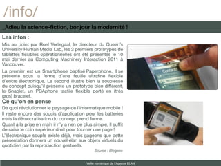 /info/
_Adieu la science-fiction, bonjour la modernité !
Les infos :
Mis au point par Roel Vertegaal, le directeur du Queen’s
University Human Media Lab, les 2 premiers prototypes de
tablettes fexibles opérationnelles ont été présentés le 10
mai dernier au Computing Machinery Interaction 2011 à
Vancouver.
La premier est un Smartphone baptisé Paperphone. Il se
présente sous la forme d’une feuille ultrafne fexible
d’encre électronique. Le second illustre bien la souplesse
du concept puisqu’il présente un prototype bien différent,
le Snaplet, un PDAphone tactile fexible porté en (très
gros) bracelet.
Ce qu’on en pense
De quoi révolutionner le paysage de l’informatique mobile !
Il reste encore des soucis d’application pour les batteries
mais la démocratisation du concept prend forme.
Quant à la prise en main il n’y a rien de plus simple, il sufft
de saisir le coin supérieur droit pour tourner une page !
L’électronique souple existe déjà, mais gageons que cette
présentation donnera un nouvel élan aux objets virtuels du
quotidien par la reproduction gestuelle.
                                                 Source : Blogeee


                                            Veille numérique de l’Agence ELAN
 