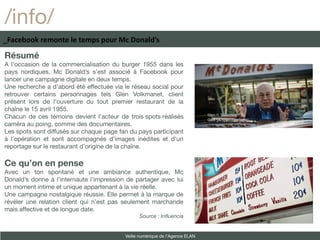 /info/
_Facebook remonte le temps pour Mc Donald’s

Résumé
A l’occasion de la commercialisation du burger 1955 dans les
pays nordiques, Mc Donald’s s’est associé à Facebook pour
lancer une campagne digitale en deux temps.
Une recherche a d’abord été effectuée via le réseau social pour
retrouver certains personnages tels Glen Volkmanet, client
présent lors de l’ouverture du tout premier restaurant de la
chaîne le 15 avril 1955.
Chacun de ces témoins devient l’acteur de trois spots réalisés
caméra au poing, comme des documentaires.
Les spots sont diffusés sur chaque page fan du pays participant
à l’opération et sont accompagnés d’images inédites et d’un
reportage sur le restaurant d’origine de la chaîne.

Ce qu’on en pense
Avec un ton spontané et une ambiance authentique, Mc
Donald’s donne à l’internaute l’impression de partager avec lui
un moment intime et unique appartenant à la vie réelle.
Une campagne nostalgique réussie. Elle permet à la marque de
révéler une relation client qui n’est pas seulement marchande
mais affective et de longue date.
                                                Source : Influencia


                                          Veille numérique de l’Agence ELAN
 