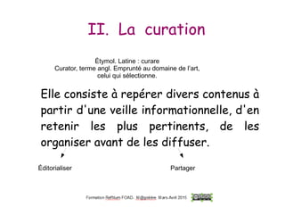 II. La curation
Elle consiste à repérer divers contenus à
partir d'une veille informationnelle, d'en
retenir les plus pertinents, de les
organiser avant de les diffuser.
Elle consiste à repérer divers contenus à
partir d'une veille informationnelle, d'en
retenir les plus pertinents, de les
organiser avant de les diffuser.
Éditorialiser Partager
Étymol. Latine : curare
Curator, terme angl. Emprunté au domaine de l’art,
celui qui sélectionne.
 