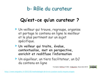 Qu’est-ce qu’un curateur ?
 Un veilleur qui trouve, regroupe, organise
et partage le contenu en ligne le meilleur
et le plus pertinent sur un sujet
spécifique.
 Un veilleur qui traite, évalue,
contextualise, met en perspective,
enrichit et rediffuse l’information
 Un aiguilleur, un tiers facilitateur, un DJ
du contenu en ligne
http://www.netpublic.fr/2012/05/methodologie-de-le-et-curation-outils-moyens-etapes
b- Rôle du curateur
 