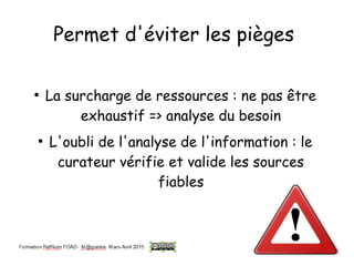 Permet d'éviter les pièges
●
La surcharge de ressources : ne pas être
exhaustif => analyse du besoin
●
L'oubli de l'analyse de l'information : le
curateur vérifie et valide les sources
fiables
 