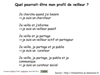 Quel pourrait-être mon profil de veilleur ?
 
Je cherche quand j’ai besoin
⇒je suis un chercheur
Je veille et j’informe
⇒je suis un veilleur passif
Je veille et je partage
⇒je suis un veilleur actif et partageur
Je veille, je partage et je publie
⇒je suis un curateur
Je veille, je partage, je publie et je
communique
=> je suis un curateur social
Source : http://missiontice.ac-besancon.fr
 