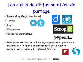 Les outils de diffusion et/ou de
partage
●
Bookmarking (Diigo, Pearltrees)
●
Twitter
●
Blogs
●
Newsletters
●
Publication automatique
●
Plate forme de curation : sélection, organisation et partage de
contenus enrichis par la contextualisation et la mise en
perspective. ex : Scoop it, Flipboard, Storify.
 