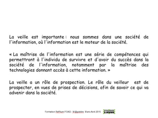 La veille est importante : nous sommes dans une société de
l'information, où l'information est le moteur de la société.
« La maîtrise de l'information est une série de compétences qui
permettront à l'individu de survivre et d'avoir du succès dans la
société de l'information, notamment par la maîtrise des
technologies donnant accès à cette information. »
La veille a un rôle de prospection. Le rôle du veilleur est de
prospecter, en vues de prises de décisions, afin de savoir ce qui va
advenir dans la société.
 