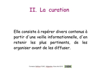 II. La curation
Elle consiste à repérer divers contenus à
partir d'une veille informationnelle, d'en
retenir les plus pertinents, de les
organiser avant de les diffuser.
Elle consiste à repérer divers contenus à
partir d'une veille informationnelle, d'en
retenir les plus pertinents, de les
organiser avant de les diffuser.
 