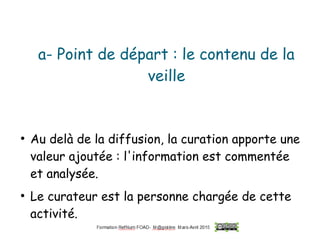 a- Point de départ : le contenu de la
veille
●
Au delà de la diffusion, la curation apporte une
valeur ajoutée : l'information est commentée
et analysée.
●
Le curateur est la personne chargée de cette
activité.
 