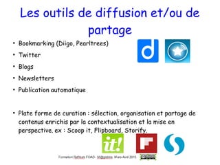 Les outils de diffusion et/ou de
partage
●
Bookmarking (Diigo, Pearltrees)
●
Twitter
●
Blogs
●
Newsletters
●
Publication automatique
●
Plate forme de curation : sélection, organisation et partage de
contenus enrichis par la contextualisation et la mise en
perspective. ex : Scoop it, Flipboard, Storify.
 