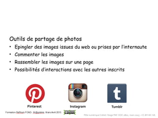 Outils de partage de photos
• Epingler des images issues du web ou prises par l’internaute
• Commenter les images
• Rassembler les images sur une page
• Possibilités d’interactions avec les autres inscrits
Pinterest Instagram Tumblr
Pôle numérique Créteil. Stage PAF. DOC 0802, mars 2015 – CC-BY-NC-SA
 