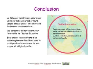 Conclusion
Le Référent numérique : assure une
veille sur les ressources et leurs
usages pédagogiques en lien avec le
Professeur documentaliste.
Ces personnes éditorialisent pour
l'ensemble de l'équipe éducative.
Elles créent les conditions d'un
accompagnement des élèves dans la
pratique de mise en œuvre de leur
propre stratégie de veille.
 