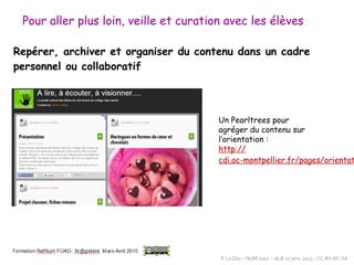 Pour aller plus loin, veille et curation avec les élèves
Repérer, archiver et organiser du contenu dans un cadre
personnel ou collaboratif
Un Pearltrees pour
agréger du contenu sur
l’orientation :
http://
cdi.ac-montpellier.fr/pages/orientat
P. Le Dûs – NUM 1002 – 26 & 27 janv. 2015 – CC-BY-NC-SA
 
