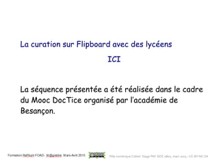 La curation sur Flipboard avec des lycéens
ICI
La séquence présentée a été réalisée dans le cadre
du Mooc DocTice organisé par l’académie de
Besançon.
Pôle numérique Créteil. Stage PAF. DOC 0802, mars 2015 – CC-BY-NC-SA
 
