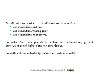 Ces définitions montrent trois dimensions de la veille :
 une dimension continue ;
 une dimension stratégique ;
 une dimension prospective.
La veille n’est donc pas de la recherche d'information, qui est
ponctuelle et utilitaire, donc non stratégique.
La veille est une activité spécialisée et professionnelle.
 