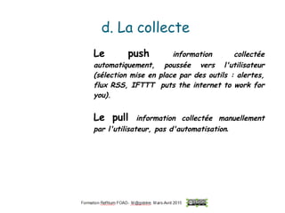 d. La collecte
Le push information collectée
automatiquement, poussée vers l'utilisateur
(sélection mise en place par des outils : alertes,
flux RSS, IFTTT puts the internet to work for
you).
Le pull information collectée manuellement
par l'utilisateur, pas d'automatisation.
 