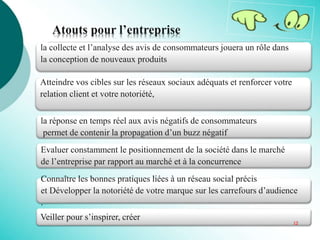 la réponse en temps réel aux avis négatifs de consommateurs
permet de contenir la propagation d’un buzz négatif
Evaluer constamment le positionnement de la société dans le marché
de l’entreprise par rapport au marché et à la concurrence
Connaître les bonnes pratiques liées à un réseau social précis
et Développer la notoriété de votre marque sur les carrefours d’audience
.
la collecte et l’analyse des avis de consommateurs jouera un rôle dans
la conception de nouveaux produits
Atteindre vos cibles sur les réseaux sociaux adéquats et renforcer votre
relation client et votre notoriété,
Veiller pour s’inspirer, créer
Atouts pour l’entreprise
12
 