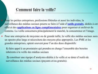  Pour les petites entreprises, professions libérales et aussi les individus, la
surveillance des médias sociaux pourra se faire à l’aide d’outils gratuits, dédiés à cet
effet et des applications en ligne complémentaires pour organiser et archiver du
contenu. La veille concernera principalement le marché, la concurrence et l’image.
 Pour une entreprise de moyenne ou de grande taille, la veille des médias sociaux aura
un spectre plus large et nécessitera des moyens plus appropriés. Les PME et les
grandes entreprises, optent souvent pour l’un des deux dispositifs:
1) faire appel à un prestataire qui prendra en charge l’ensemble des besoins
inhérents à la veille des médias sociaux
2) constituer une équipe d’analystes dédiée à la veille et se doter d’outils de
surveillance des médias sociaux (payants et/ou gratuits).
Comment faire la veille?
13
 