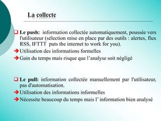La collecte
 Le push: information collectée automatiquement, poussée vers
l'utilisateur (sélection mise en place par des outils : alertes, flux
RSS, IFTTT puts the internet to work for you).
Utilisation des informations formelles
Gain du temps mais risque que l’analyse soit négligé
 Le pull: information collectée manuellement par l'utilisateur,
pas d'automatisation.
Utilisation des informations informelles
Nécessite beaucoup du temps mais l’ information bien analysé
 