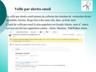 Veille par alertes email
La veille par alertes email permet de collecter des résultats de recherches divers
(actualités, forums, blogs) liés à des mots clés, dans sa boite mail.
L’outil de veille par email le plus populaire est Google Alertes, mais d’ autres
services ont fait leur apparition comme : Alerti, Mention, TalkWalker Alerts.
 