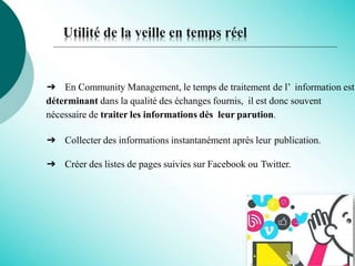 Utilité de la veille en temps réel
➔ En Community Management, le temps de traitement de l’ information est
déterminant dans la qualité des échanges fournis, il est donc souvent
nécessaire de traiter les informations dès leur parution.
➔ Collecter des informations instantanément après leur publication.
➔ Créer des listes de pages suivies sur Facebook ou Twitter.
 
