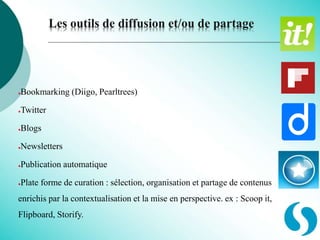 Les outils de diffusion et/ou de partage
●Bookmarking (Diigo, Pearltrees)
●Twitter
●Blogs
●Newsletters
●Publication automatique
●Plate forme de curation : sélection, organisation et partage de contenus
enrichis par la contextualisation et la mise en perspective. ex : Scoop it,
Flipboard, Storify.
 