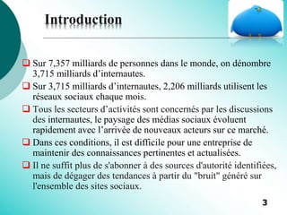  Sur 7,357 milliards de personnes dans le monde, on dénombre
3,715 milliards d’internautes.
 Sur 3,715 milliards d’internautes, 2,206 milliards utilisent les
réseaux sociaux chaque mois.
 Tous les secteurs d’activités sont concernés par les discussions
des internautes, le paysage des médias sociaux évoluent
rapidement avec l’arrivée de nouveaux acteurs sur ce marché.
 Dans ces conditions, il est difficile pour une entreprise de
maintenir des connaissances pertinentes et actualisées.
 Il ne suffit plus de s'abonner à des sources d'autorité identifiées,
mais de dégager des tendances à partir du "bruit" généré sur
l'ensemble des sites sociaux.
Introduction
3
 