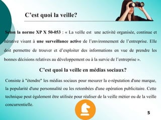 C’est quoi la veille?
Selon la norme XP X 50-053 : « La veille est une activité organisée, continue et
itérative visant à une surveillance active de l’environnement de l’entreprise. Elle
doit permettre de trouver et d’exploiter des informations en vue de prendre les
bonnes décisions relatives au développement ou à la survie de l’entreprise ».
Consiste à "étendre" les médias sociaux pour mesurer la e-réputation d'une marque,
la popularité d'une personnalité ou les retombées d'une opération publicitaire. Cette
technique peut également être utilisée pour réaliser de la veille métier ou de la veille
concurrentielle.
C’est quoi la veille en médias sociaux?
5
 