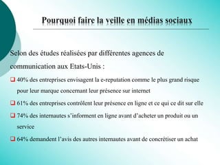 Pourquoi faire la veille en médias sociaux
Selon des études réalisées par différentes agences de
communication aux Etats-Unis :
 40% des entreprises envisagent la e-reputation comme le plus grand risque
pour leur marque concernant leur présence sur internet
 61% des entreprises contrôlent leur présence en ligne et ce qui ce dit sur elle
 74% des internautes s’informent en ligne avant d’acheter un produit ou un
service
 64% demandent l’avis des autres internautes avant de concrétiser un achat
 