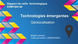 Rapport de veille technologique
EDM1002-40

Technologies émergentes
Géolocalisation

Brigitte Lebreton
Code permanent: LEBB22605603

 
