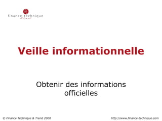 Veille informationnelle Obtenir des informations officielles 2 © Finance Technique & Trend 2008    http://www.finance-technique.com 