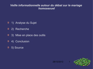 Veille informationnelle autour du débat sur le mariage
                          homosexuel




➲   1) Analyse du Sujet

➲   2) Recherche

➲   3) Mise en place des outils

➲   4) Conclusion

➲   5) Source




                                    28/12/2012   1
 