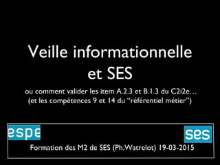 Veille informationnelle
et SES
ou comment valider les item A.2.3 et B.1.3 du C2i2e…
(et les compétences 9 et 14 du “référentiel métier”)
Formation des M2 de SES (Ph.Watrelot) 19-03-2015
 