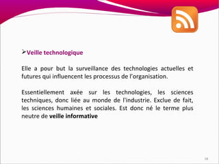 Veille technologique

Elle a pour but la surveillance des technologies actuelles et
futures qui influencent les processus de l’organisation.

Essentiellement axée sur les technologies, les sciences
techniques, donc liée au monde de l'industrie. Exclue de fait,
les sciences humaines et sociales. Est donc né le terme plus
neutre de veille informative




                                                                 10
 