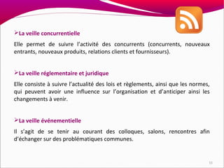 La veille concurrentielle
Elle permet de suivre l’activité des concurrents (concurrents, nouveaux
entrants, nouveaux produits, relations clients et fournisseurs).


La veille réglementaire et juridique
Elle consiste à suivre l’actualité des lois et règlements, ainsi que les normes,
qui peuvent avoir une influence sur l’organisation et d’anticiper ainsi les
changements à venir.


La veille événementielle
Il s’agit de se tenir au courant des colloques, salons, rencontres afin
d’échanger sur des problématiques communes.


                                                                               11
 