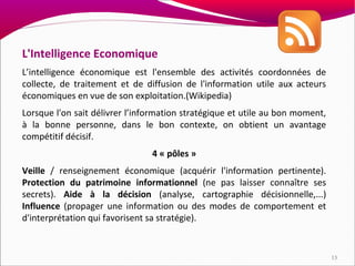 L'Intelligence Economique
L’intelligence économique est l'ensemble des activités coordonnées de
collecte, de traitement et de diffusion de l'information utile aux acteurs
économiques en vue de son exploitation.(Wikipedia)
Lorsque l'on sait délivrer l’information stratégique et utile au bon moment,
à la bonne personne, dans le bon contexte, on obtient un avantage
compétitif décisif.
                                4 « pôles »
Veille / renseignement économique (acquérir l'information pertinente).
Protection du patrimoine informationnel (ne pas laisser connaître ses
secrets). Aide à la décision (analyse, cartographie décisionnelle,...)
Influence (propager une information ou des modes de comportement et
d'interprétation qui favorisent sa stratégie).


                                                                               13
 