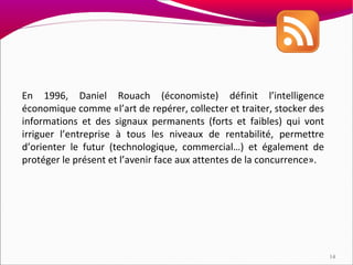 En 1996, Daniel Rouach (économiste) définit l’intelligence
économique comme «l’art de repérer, collecter et traiter, stocker des
informations et des signaux permanents (forts et faibles) qui vont
irriguer l’entreprise à tous les niveaux de rentabilité, permettre
d’orienter le futur (technologique, commercial…) et également de
protéger le présent et l’avenir face aux attentes de la concurrence».




                                                                        14
 