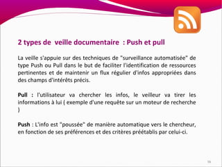 2 types de veille documentaire : Push et pull
La veille s'appuie sur des techniques de "surveillance automatisée" de
type Push ou Pull dans le but de faciliter l'identification de ressources
pertinentes et de maintenir un flux régulier d'infos appropriées dans
des champs d'intérêts précis.

Pull : l'utilisateur va chercher les infos, le veilleur va tirer les
informations à lui ( exemple d'une requête sur un moteur de recherche
)

Push : L'info est "poussée" de manière automatique vers le chercheur,
en fonction de ses préférences et des critères préétablis par celui-ci.



                                                                            16
 