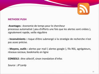 METHODE PUSH

-Avantages : économie de temps pour le chercheur
processus automatisé ( peu d'efforts une fois que les alertes sont créées ),
signalement rapide, veille régulière

- Inconvénients : risque d'être submergé si la stratégie de recherche n'est
pas assez précise.

- Moyens, outils : alertes par mail ( alertes google ), fils RSS, agrégateurs,
réseaux sociaux, bookmarks en ligne

CONSEILS : être sélectif, sinon inondation d'infos

Source : JP Lardy

                                                                                 18
 