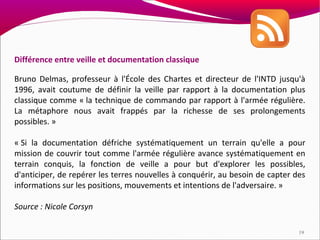 Différence entre veille et documentation classique

Bruno Delmas, professeur à l'École des Chartes et directeur de l'INTD jusqu'à
1996, avait coutume de définir la veille par rapport à la documentation plus
classique comme « la technique de commando par rapport à l'armée régulière.
La métaphore nous avait frappés par la richesse de ses prolongements
possibles. »

« Si la documentation défriche systématiquement un terrain qu'elle a pour
mission de couvrir tout comme l'armée régulière avance systématiquement en
terrain conquis, la fonction de veille a pour but d'explorer les possibles,
d'anticiper, de repérer les terres nouvelles à conquérir, au besoin de capter des
informations sur les positions, mouvements et intentions de l'adversaire. »

Source : Nicole Corsyn

                                                                               19
 