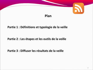 Plan

Partie 1 : Définitions et typologie de la veille


Partie 2 : Les étapes et les outils de la veille


Partie 3 : Diffuser les résultats de la veille




                                                   2
 