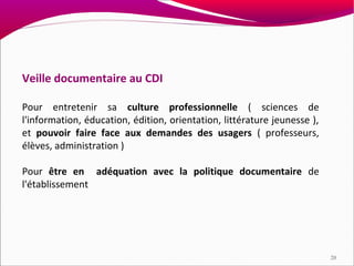 Veille documentaire au CDI

Pour entretenir sa culture professionnelle ( sciences de
l'information, éducation, édition, orientation, littérature jeunesse ),
et pouvoir faire face aux demandes des usagers ( professeurs,
élèves, administration )

Pour être en adéquation avec la politique documentaire de
l'établissement




                                                                          20
 
