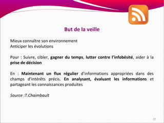 But de la veille
Mieux connaître son environnement
Anticiper les évolutions

Pour : Suivre, cibler, gagner du temps, lutter contre l’infobésité, aider à la
prise de décision

En : Maintenant un flux régulier d’informations appropriées dans des
champs d’intérêts précis. En analysant, évaluant les informations et
partageant les connaissances produites

Source :T.Chaimbault




                                                                             22
 