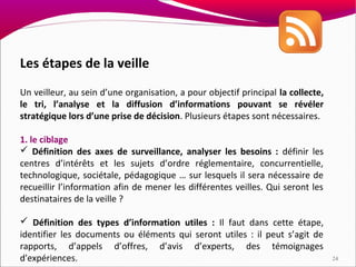 Les étapes de la veille
Un veilleur, au sein d’une organisation, a pour objectif principal la collecte,
le tri, l’analyse et la diffusion d’informations pouvant se révéler
stratégique lors d’une prise de décision. Plusieurs étapes sont nécessaires.

1. le ciblage
 Définition des axes de surveillance, analyser les besoins : définir les
centres d’intérêts et les sujets d’ordre réglementaire, concurrentielle,
technologique, sociétale, pédagogique … sur lesquels il sera nécessaire de
recueillir l’information afin de mener les différentes veilles. Qui seront les
destinataires de la veille ?

 Définition des types d’information utiles : Il faut dans cette étape,
identifier les documents ou éléments qui seront utiles : il peut s’agit de
rapports, d’appels d’offres, d’avis d’experts, des témoignages
d'expériences.                                                                    24
 