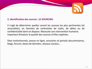2. Identification des sources : LE SOURCING

Il s’agit de déterminer quelles seront les sources les plus pertinentes (et
accessibles), en fonction de contraintes de coûts, de délais ou de
confidentialité dont on dispose. Nécessite une intervention humaine.
Important d'évaluer la qualité des sources d'infos repérées.

Sites institutionnels, presse en ligne, annuaires et portails documentaires,
blogs, forums, bases de données, réseaux sociaux...




                                                                               25
 