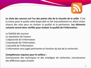 Le choix des sources est l’un des points clés de la réussite de la veille. C’est
la raison pour la quelle cette étape doit se fait manuellement en allant visiter
chacun des sites pour en évaluer la qualité et la pertinence. Les éléments
suivants seront donc vérifiés pour évaluer la qualité de l’information.

La fiabilité des sources
La réputation de l'auteur
L’objectivité de l'information
L’exactitude de l'information
L’actualité de l'information.
L'information sera jugée pertinente en fonction du but de la recherche.

Compétences requises pour le veilleur :
Connaissance des techniques et des stratégies de recherche, connaissance
des différents types d'outils
                                                                               26
 
