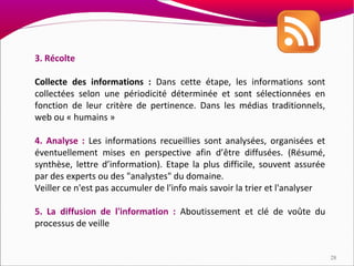 3. Récolte

Collecte des informations : Dans cette étape, les informations sont
collectées selon une périodicité déterminée et sont sélectionnées en
fonction de leur critère de pertinence. Dans les médias traditionnels,
web ou « humains »

4. Analyse : Les informations recueillies sont analysées, organisées et
éventuellement mises en perspective afin d’être diffusées. (Résumé,
synthèse, lettre d’information). Etape la plus difficile, souvent assurée
par des experts ou des "analystes" du domaine.
Veiller ce n'est pas accumuler de l'info mais savoir la trier et l'analyser

5. La diffusion de l'information : Aboutissement et clé de voûte du
processus de veille


                                                                              28
 