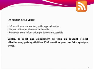 LES ECUEILS DE LA VEILLE

- Informations manquantes, veille approximative
- Ne pas utiliser les résultats de la veille.
- Renvoyer à une information perdue ou inaccessible

Veiller, ce n’est pas uniquement se tenir au courant ; c’est
sélectionner, puis synthétiser l’information pour en faire quelque
chose.




                                                                 29
 