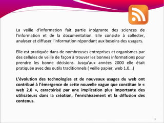 La veille d'information fait partie intégrante des sciences de
l'information et de la documentation. Elle consiste à collecter,
analyser et diffuser l'information répondant aux besoins des usagers.

Elle est pratiquée dans de nombreuses entreprises et organismes par
des cellules de veille de façon à trouver les bonnes informations pour
prendre les bonne décisions. Jusqu'aux années 2000 elle était
pratiquée avec des outils traditionnels ( veille papier, web 1.0...)

L’évolution des technologies et de nouveaux usages du web ont
contribué à l’émergence de cette nouvelle vague que constitue le «
web 2.0 », caractérisé par une implication plus importante des
utilisateurs dans la création, l’enrichissement et la diffusion des
contenus.


                                                                         3
 