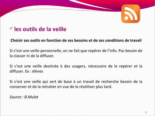  les   outils de la veille
Choisir ses outils en fonction de ses besoins et de ses conditions de travail

Si c’est une veille personnelle, on ne fait que repérer de l’info. Pas besoin de
la classer ni de la diffuser.

Si c’est une veille destinée à des usagers, nécessaire de la repérer et la
diffuser. Ex : élèves

Si c’est une veille qui sert de base à un travail de recherche besoin de la
conserver et de la retraiter en vue de la réutiliser plus tard.

Source : B.Mulat


                                                                                   33
 